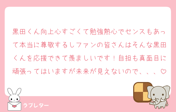 黒田くん向上心すごくて勉強熱心でセンスもあって本当に尊敬するしファンの皆さんはそんな黒田くんを応援できて羨ましいです！自担も真面目に頑張ってはいますが未来が見えないので、、、