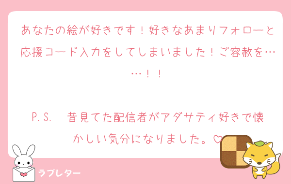 あなたの絵が好きです！好きなあまりフォローと応援コード入力をしてしまいました！ご容赦を……！！

P.S.　昔見てた配信者がアダサティ好きで懐かしい気分になりました。