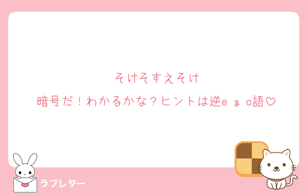 そけそすえそけ
暗号だ！わかるかな？ヒントは逆e g o語