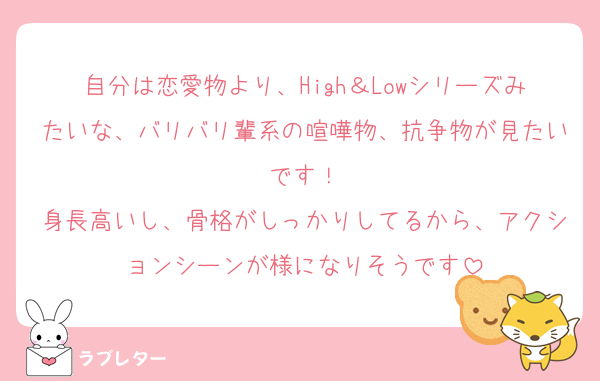自分は恋愛物より、High＆Lowシリーズみたいな、バリバリ輩系の喧嘩物、抗争物が見たいです！
身長高いし、骨格がしっかりしてるから、アクションシーンが様になりそうです