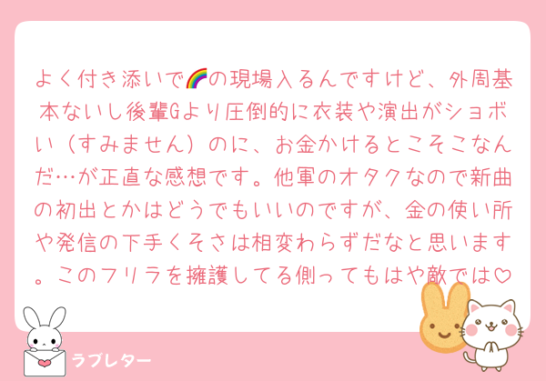 よく付き添いで🌈の現場入るんですけど、外周基本ないし後輩Gより圧倒的に衣装や演出がショボい（すみません）のに、お金かけるとこそこなんだ…が正直な感想です。他軍のオタクなので新曲の初出とかはどうでもいいのですが、金の使い所や発信の下手くそさは相変わらずだなと思います。このフリラを擁護してる側ってもはや敵では