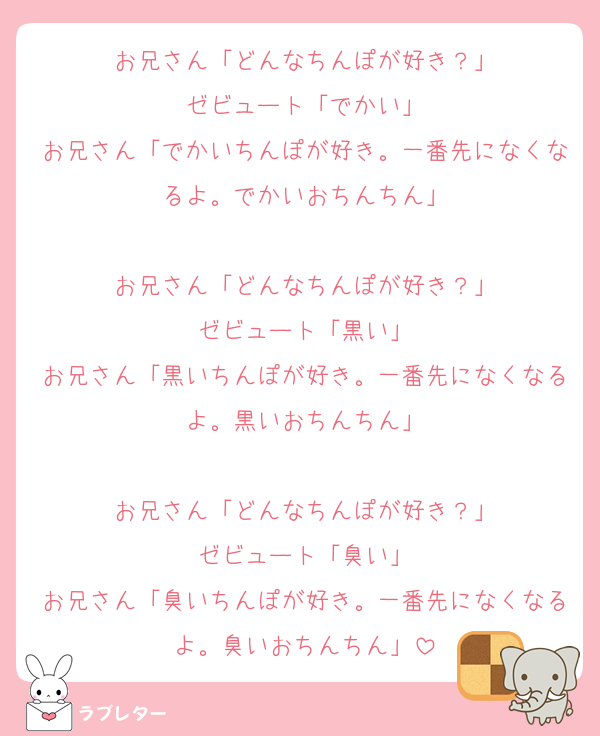 お兄さん「どんなちんぽが好き？」
ゼビュート「でかい」
お兄さん「でかいちんぽが好き。一番先になくなるよ。でかいおちんちん」

お兄さん「どんなちんぽが好き？」
ゼビュート「黒い」
お兄さん「黒いちんぽが好き。一番先になくなるよ。黒いおちんちん」

お兄さん「どんなちんぽが好き？」
ゼビュート「臭い」
お兄さん「臭いちんぽが好き。一番先になくなるよ。臭いおちんちん」