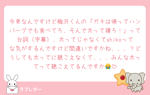 今更なんですけど梅沢くんの「ガキは帰ってハンバーグでも食べてろ、そんで太って寝ろ！」って台詞（字幕）、太ってじゃなくてshikoってな気がするんですけど間違いですかね、、、？どうしても太ってに聴こえなくて、、、みんな太ってって聴こえてるんですか😭