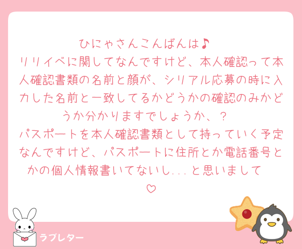 ひにゃさんこんばんは♪
リリイベに関してなんですけど、本人確認って本人確認書類の名前と顔が、シリアル応募の時に入力した名前と一致してるかどうかの確認のみかどうか分かりますでしょうか、？
パスポートを本人確認書類として持っていく予定なんですけど、パスポートに住所とか電話番号とかの個人情報書いてないし...と思いまして🥺
