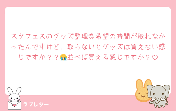 スタフェスのグッズ整理券希望の時間が取れなかったんですけど、取らないとグッズは買えない感じですか？？😭並べば買える感じですか？