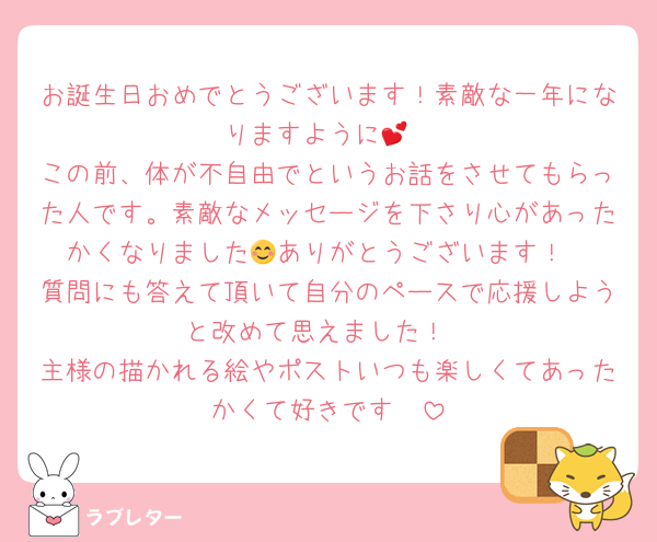 お誕生日おめでとうございます！素敵な一年になりますように💕
この前、体が不自由でというお話をさせてもらった人です。素敵なメッセージを下さり心があったかくなりました😊ありがとうございます！
質問にも答えて頂いて自分のペースで応援しようと改めて思えました！
主様の描かれる絵やポストいつも楽しくてあったかくて好きです❣️