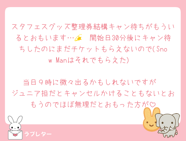 スタフェスグッズ整理券結構キャン待ちがもういるとおもいます…💫　開始日30分後にキャン待ちしたのにまだチケットもらえないので(Snow Manはそれでもらえた)

当日９時に微々出るかもしれないですが
ジュニア担だとキャンセルかけることもないとおもうのでほぼ無理だとおもった方が