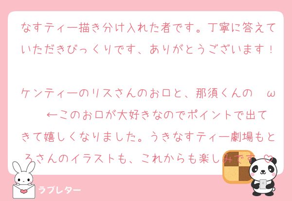 なすティー描き分け入れた者です。丁寧に答えていただきびっくりです、ありがとうございます！
ケンティーのリスさんのお口と、那須くんの　ω   ←このお口が大好きなのでポイントで出てきて嬉しくなりました。うきなすティー劇場もとろさんのイラストも、これからも楽しみです♡