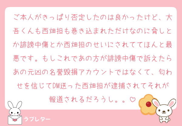 ご本人がきっぱり否定したのは良かったけど、大吾くんも西畑担も巻き込まれただけなのに脅しとか誹謗中傷とか西畑担のせいにされててほんと最悪です。もしこれであの方が誹謗中傷で訴えたらあの元凶の名誉毀損アカウントではなくて、匂わせを信じてDM送った西畑担が逮捕されてそれが報道されるだろうし。。