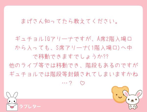 まげさん知ってたら教えてください。

ギュチョルIGアリーナですが、A席2階入場口から入っても、S席アリーナ(1階入場口)へ中で移動できますでしょうか??
他のライブ等では移動でき、階段もあるのですがギュチョルでは階段等封鎖されてしまいますかね…？🥲