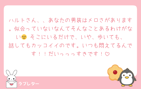 ハルトさん、、あなたの男装はメロさがあります。似合っていないなんてそんなことあるわけがない🙂‍↔️そこにいるだけで、いや、歩いても、話してもカッコイイのです。いつも悶えてるんです！！だいっっっすきです！