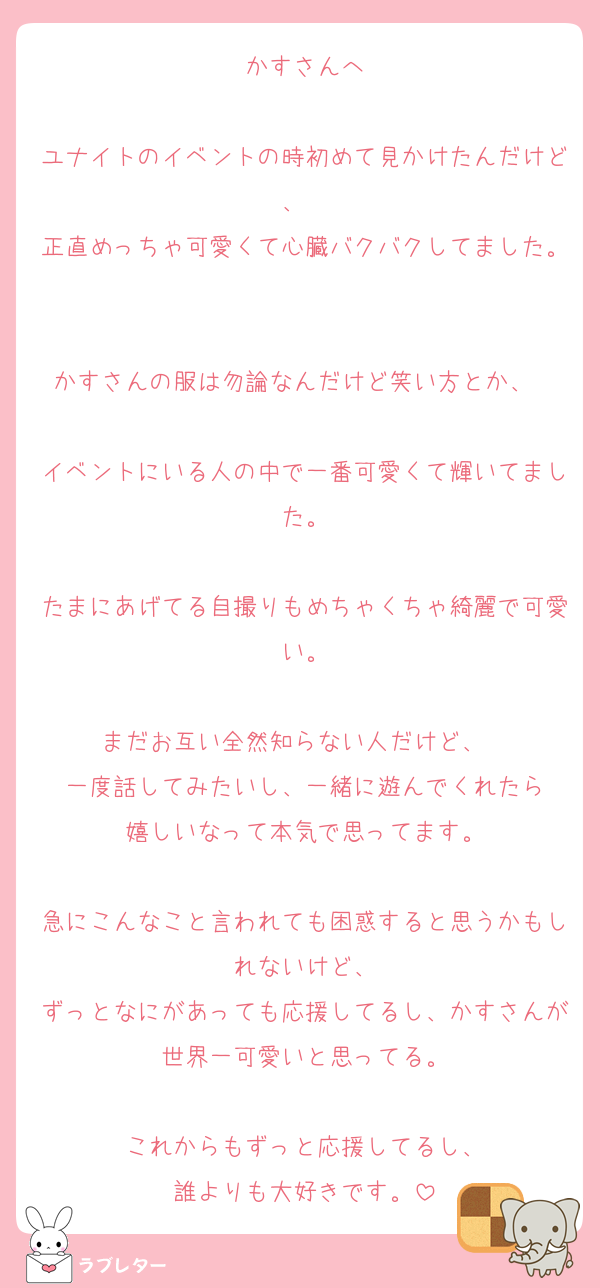 かすさんへ

ユナイトのイベントの時初めて見かけたんだけど、  
正直めっちゃ可愛くて心臓バクバクしてました。

かすさんの服は勿論なんだけど笑い方とか、  
イベントにいる人の中で一番可愛くて輝いてました。

たまにあげてる自撮りもめちゃくちゃ綺麗で可愛い。

まだお互い全然知らない人だけど、  
一度話してみたいし、一緒に遊んでくれたら
嬉しいなって本気で思ってます。

急にこんなこと言われても困惑すると思うかもしれないけど、
ずっとなにがあっても応援してるし、かすさんが世界一可愛いと思ってる。

これからもずっと応援してるし、
誰よりも大好きです。