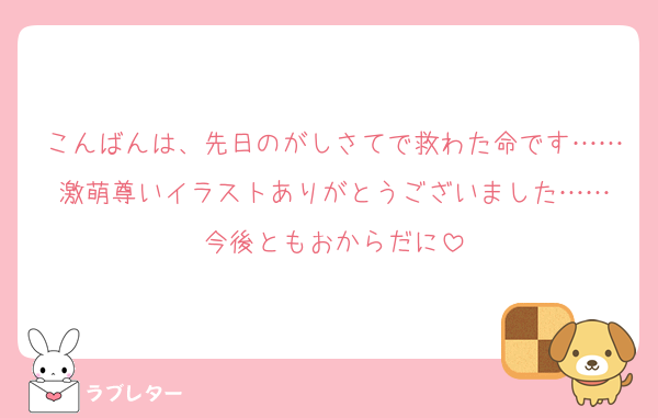 こんばんは、先日のがしさてで救わた命です……激萌尊いイラストありがとうございました……
今後ともおからだに