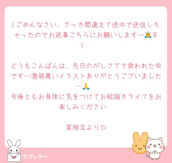 (ごめんなさい、さっき間違えて途中で送信しちゃったのでお返事こちらにお願いします…🙇‍♀️)

どうもこんばんは、先日のがしさてで救われた命です…激萌尊いイラストありがとうございました…🙏
今後ともお身体に気をつけてお絵描きライフをお楽しみください

某相互より