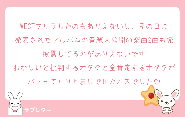 WESTフリラしたのもありえないし、その日に発表されたアルバムの音源未公開の楽曲2曲も発披露してるのがありえないです
おかしいと批判するオタクと全肯定するオタクがバトってたりとまじでTLカオスでした