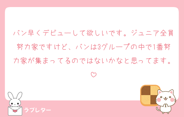 バン早くデビューして欲しいです。ジュニア全員努力家ですけど、バンは3グループの中で1番努力家が集まってるのではないかなと思ってます。