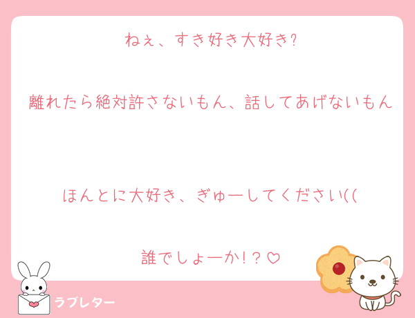 ねぇ、すき好き大好き?

離れたら絶対許さないもん、話してあげないもん

ほんとに大好き、ぎゅーしてください((

誰でしょーか!？