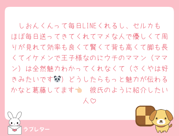 しおんくんって毎日LINEくれるし、セルカもほぼ毎日送ってきてくれてマメな人で優しくて周りが見れて効率も良くて賢くて背も高くて脚も長くてイケメンで王子様なのにウチのママン（ママン）は全然魅力わかってくれなくて（さくやは好きみたいです🐼）どうしたらもっと魅力が伝わるかなと葛藤してます👈🏻彼氏のように紹介したい人