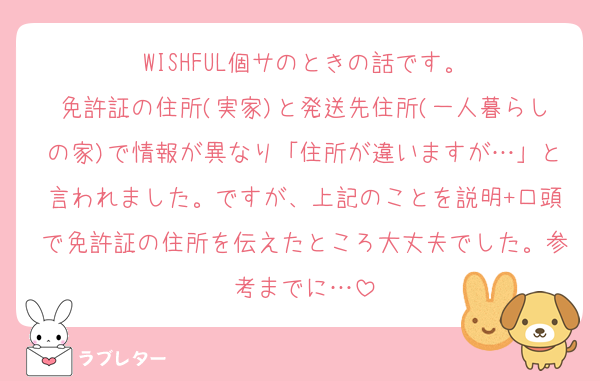 WISHFUL個サのときの話です。
免許証の住所(実家)と発送先住所(一人暮らしの家)で情報が異なり「住所が違いますが…」と言われました。ですが、上記のことを説明+口頭で免許証の住所を伝えたところ大丈夫でした。参考までに…