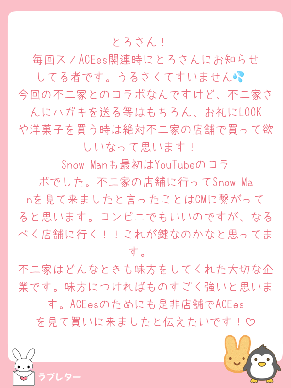 とろさん！
毎回スノACEes関連時にとろさんにお知らせしてる者です。うるさくてすいません💦
今回の不二家とのコラボなんですけど、不二家さんにハガキを送る等はもちろん、お礼にLOOKや洋菓子を買う時は絶対不二家の店舗で買って欲しいなって思います！
Snow Manも最初はYouTubeのコラボでした。不二家の店舗に行ってSnow Manを見て来ましたと言ったことはCMに繋がってると思います。コンビニでもいいのですが、なるべく店舗に行く！！これが鍵なのかなと思ってます。
不二家はどんなときも味方をしてくれた大切な企業です。味方につければものすごく強いと思います。ACEesのためにも是非店舗でACEesを見て買いに来ましたと伝えたいです！