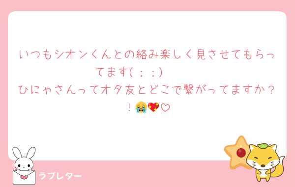 いつもシオンくんとの絡み楽しく見させてもらってます(；；)🩷🩷
ひにゃさんってオタ友とどこで繋がってますか？！😭💖