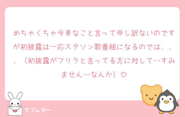めちゃくちゃ今更なこと言って申し訳ないのですが初披露は一応スタソン歌番組になるのでは、、、（初披露がフリラと言ってる方に対して…すみません…なんか）