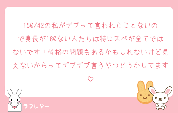 150/42の私がデブって言われたことないので身長が160ない人たちは特にスペが全てではないです！骨格の問題もあるかもしれないけど見えないからってデブデブ言うやつどうかしてます