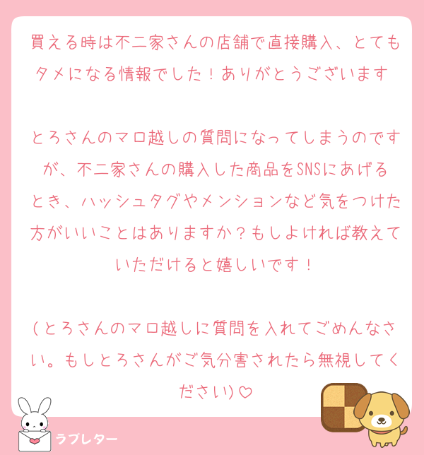 買える時は不二家さんの店舗で直接購入、とてもタメになる情報でした！ありがとうございます♡
とろさんのマロ越しの質問になってしまうのですが、不二家さんの購入した商品をSNSにあげるとき、ハッシュタグやメンションなど気をつけた方がいいことはありますか？もしよければ教えていただけると嬉しいです！

(とろさんのマロ越しに質問を入れてごめんなさい。もしとろさんがご気分害されたら無視してください)