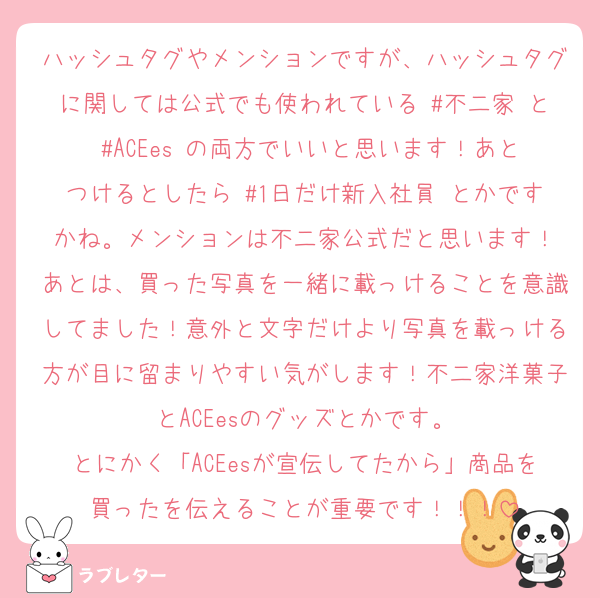 ハッシュタグやメンションですが、ハッシュタグに関しては公式でも使われている #不二家 と #ACEes の両方でいいと思います！あとつけるとしたら #1日だけ新入社員 とかですかね。メンションは不二家公式だと思います！
あとは、買った写真を一緒に載っけることを意識してました！意外と文字だけより写真を載っける方が目に留まりやすい気がします！不二家洋菓子とACEesのグッズとかです。
とにかく「ACEesが宣伝してたから」商品を買ったを伝えることが重要です！！！