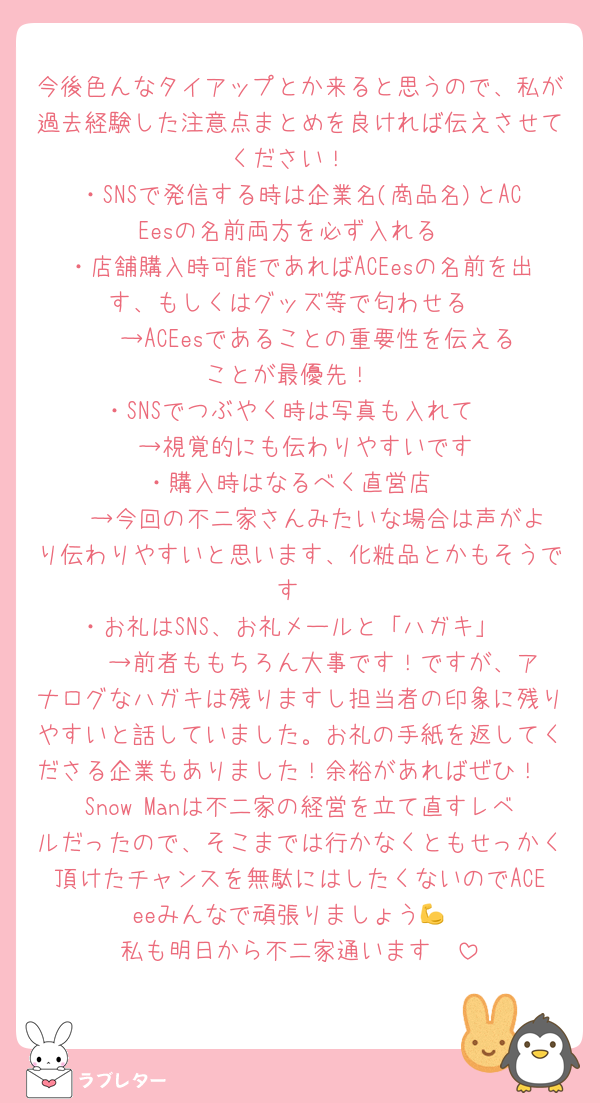 今後色んなタイアップとか来ると思うので、私が過去経験した注意点まとめを良ければ伝えさせてください！
・SNSで発信する時は企業名(商品名)とACEesの名前両方を必ず入れる
・店舗購入時可能であればACEesの名前を出す、もしくはグッズ等で匂わせる
   →ACEesであることの重要性を伝えることが最優先！
・SNSでつぶやく時は写真も入れて
   →視覚的にも伝わりやすいです
・購入時はなるべく直営店
   →今回の不二家さんみたいな場合は声がより伝わりやすいと思います、化粧品とかもそうです
・お礼はSNS、お礼メールと「ハガキ」
    →前者ももちろん大事です！ですが、アナログなハガキは残りますし担当者の印象に残りやすいと話していました。お礼の手紙を返してくださる企業もありました！余裕があればぜひ！
Snow Manは不二家の経営を立て直すレベルだったので、そこまでは行かなくともせっかく頂けたチャンスを無駄にはしたくないのでACEeeみんなで頑張りましょう💪
私も明日から不二家通います🫶