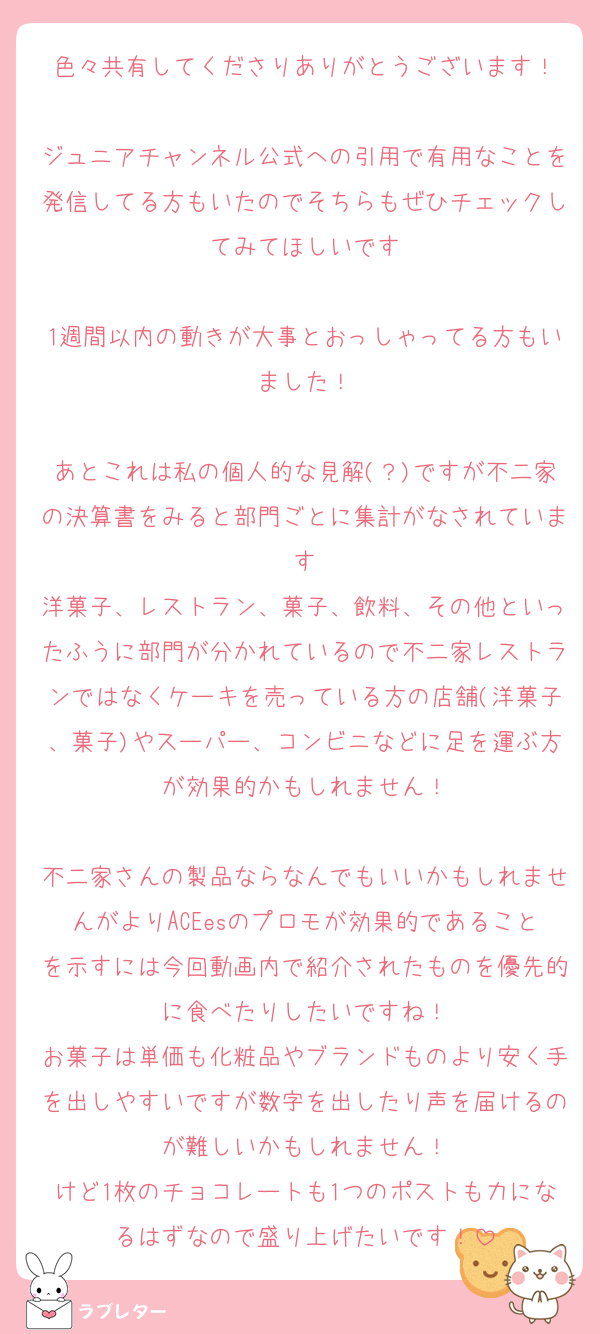 色々共有してくださりありがとうございます！

ジュニアチャンネル公式への引用で有用なことを発信してる方もいたのでそちらもぜひチェックしてみてほしいです

1週間以内の動きが大事とおっしゃってる方もいました！

あとこれは私の個人的な見解(？)ですが不二家の決算書をみると部門ごとに集計がなされています
洋菓子、レストラン、菓子、飲料、その他といったふうに部門が分かれているので不二家レストランではなくケーキを売っている方の店舗(洋菓子、菓子)やスーパー、コンビニなどに足を運ぶ方が効果的かもしれません！

不二家さんの製品ならなんでもいいかもしれませんがよりACEesのプロモが効果的であることを示すには今回動画内で紹介されたものを優先的に食べたりしたいですね！
お菓子は単価も化粧品やブランドものより安く手を出しやすいですが数字を出したり声を届けるのが難しいかもしれません！
けど1枚のチョコレートも1つのポストも力になるはずなので盛り上げたいです！