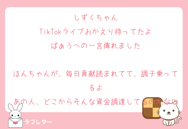 しずくちゃん
TikTokライブおかえり待ってたよ
ばぁうへの一言痺れました

ほんちゃんが、毎日貢献読まれてて、調子乗ってるよ
あの人、どこからそんな資金調達してるのかな