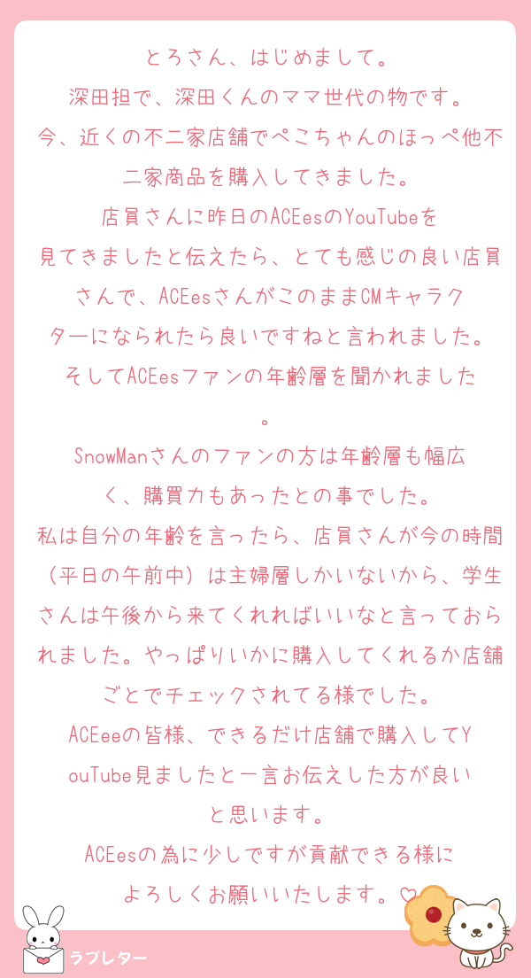 とろさん、はじめまして。
深田担で、深田くんのママ世代の物です。
今、近くの不二家店舗でぺこちゃんのほっぺ他不二家商品を購入してきました。
店員さんに昨日のACEesのYouTubeを見てきましたと伝えたら、とても感じの良い店員さんで、ACEesさんがこのままCMキャラクターになられたら良いですねと言われました。
そしてACEesファンの年齢層を聞かれました。
SnowManさんのファンの方は年齢層も幅広く、購買力もあったとの事でした。
私は自分の年齢を言ったら、店員さんが今の時間（平日の午前中）は主婦層しかいないから、学生さんは午後から来てくれればいいなと言っておられました。やっぱりいかに購入してくれるか店舗ごとでチェックされてる様でした。
ACEeeの皆様、できるだけ店舗で購入してYouTube見ましたと一言お伝えした方が良いと思います。
ACEesの為に少しですが貢献できる様に
よろしくお願いいたします。