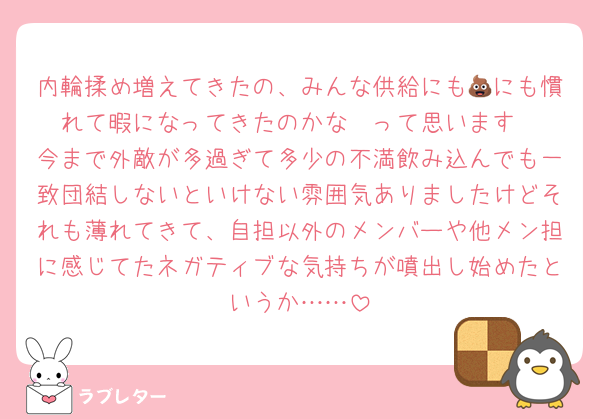 内輪揉め増えてきたの、みんな供給にも💩にも慣れて暇になってきたのかな〜って思います
今まで外敵が多過ぎて多少の不満飲み込んでも一致団結しないといけない雰囲気ありましたけどそれも薄れてきて、自担以外のメンバーや他メン担に感じてたネガティブな気持ちが噴出し始めたというか……