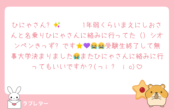ひにゃさん✨🫶🏻🫶🏻1年弱くらいまえにしおさんと名乗りひにゃさんに絡みに行ってた（）シオンペンきっず⭐️です💜😭😭😭受験生終了して無事大学決まりました😭またひにゃさんに絡みに行ってもいいですか？(っi ᗜ i c)