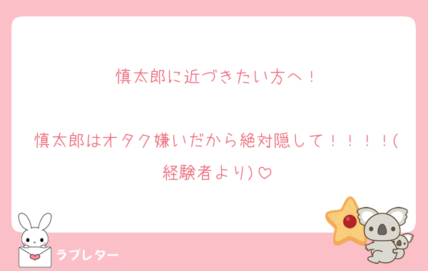 慎太郎に近づきたい方へ！

慎太郎はオタク嫌いだから絶対隠して！！！！(経験者より)