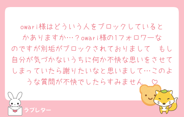 owari様はどういう人をブロックしているとかありますか…？owari様の1フォロワーなのですが別垢がブロックされておりまして🥲もし自分が気づかないうちに何か不快な思いをさせてしまっていたら謝りたいなと思いまして…このような質問が不快でしたらすみません🥲