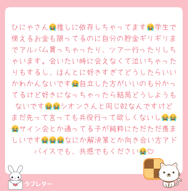 ひにゃさん😭推しに依存しちゃってます😭学生で使えるお金も限ってるのに自分の貯金ギリギリまでアルバム買っちゃったり、ツアー行ったりしちゃいます。会いたい時に会えなくて泣いちゃったりもするし、ほんとに好きすぎてどうしたらいいかわかんないです😭自立した方がいいのも分かってるけど好きになっちゃったら結局どうしようもないです😭😭シオンさんと同じ02なんですけどまだ先って言っても兵役行って欲しくないし😭😭😭サイン会とか通ってる子が純粋にただただ羨ましいです😭😭😭なにか解決策とか向き合い方アドバイスでも、共感でもください😭