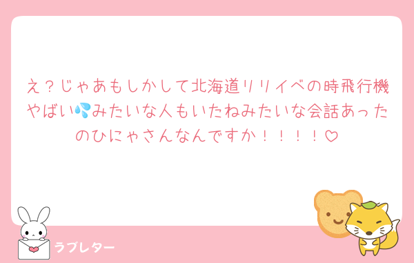 え？じゃあもしかして北海道リリイベの時飛行機やばい💦みたいな人もいたねみたいな会話あったのひにゃさんなんですか！！！！