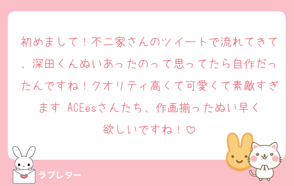 初めまして！不二家さんのツイートで流れてきて、深田くんぬいあったのって思ってたら自作だったんですね！クオリティ高くて可愛くて素敵すぎます♡ACEesさんたち、作画揃ったぬい早く欲しいですね！