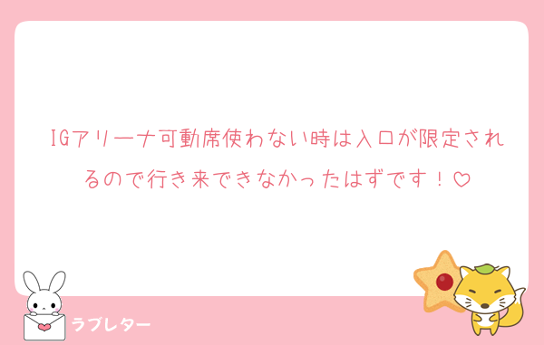 IGアリーナ可動席使わない時は入口が限定されるので行き来できなかったはずです！
