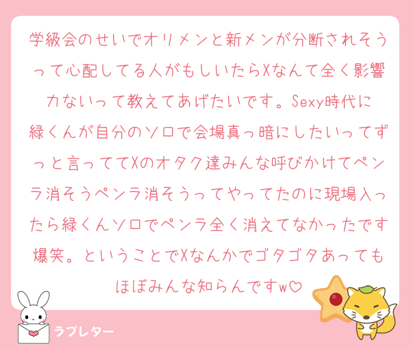 学級会のせいでオリメンと新メンが分断されそうって心配してる人がもしいたらXなんて全く影響力ないって教えてあげたいです。Sexy時代に緑くんが自分のソロで会場真っ暗にしたいってずっと言っててXのオタク達みんな呼びかけてペンラ消そうペンラ消そうってやってたのに現場入ったら緑くんソロでペンラ全く消えてなかったです爆笑。ということでXなんかでゴタゴタあってもほぼみんな知らんですw