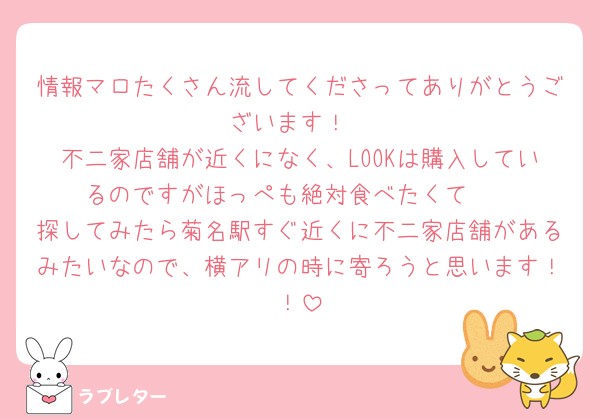 情報マロたくさん流してくださってありがとうございます！
不二家店舗が近くになく、LOOKは購入しているのですがほっぺも絶対食べたくて🥲
探してみたら菊名駅すぐ近くに不二家店舗があるみたいなので、横アリの時に寄ろうと思います！！