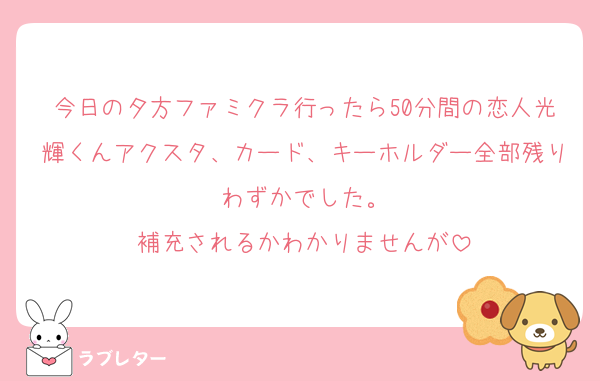 今日の夕方ファミクラ行ったら50分間の恋人光輝くんアクスタ、カード、キーホルダー全部残りわずかでした。
補充されるかわかりませんが