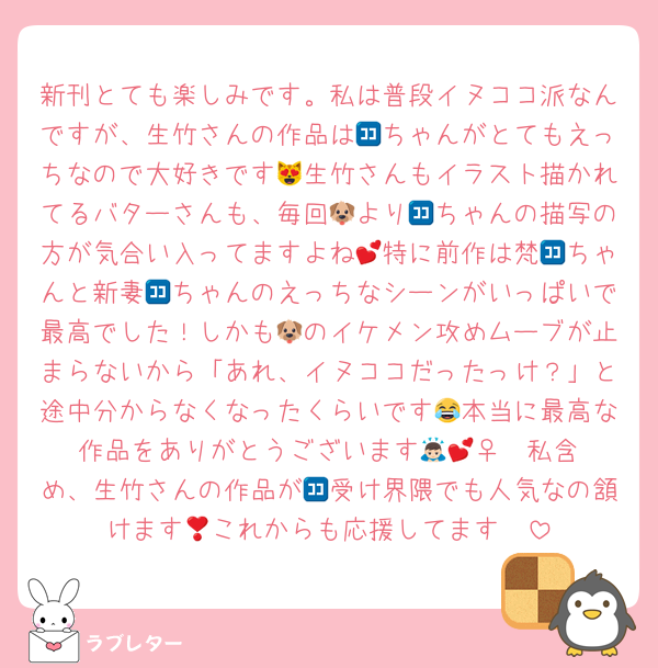 新刊とても楽しみです。私は普段イヌココ派なんですが、生竹さんの作品は🈁ちゃんがとてもえっちなので大好きです😻生竹さんもイラスト描かれてるバターさんも、毎回🐶より🈁ちゃんの描写の方が気合い入ってますよね💕特に前作は梵🈁ちゃんと新妻🈁ちゃんのえっちなシーンがいっぱいで最高でした！しかも🐶のイケメン攻めムーブが止まらないから「あれ、イヌココだったっけ？」と途中分からなくなったくらいです😂本当に最高な作品をありがとうございます🙇🏻‍♀️︎💕私含め、生竹さんの作品が🈁受け界隈でも人気なの頷けます🥺これからも応援してます❣️