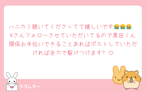 ハニカミ聴いてくださってて嬉しいです😭😭😭
Kさんフォローさせていただいてるので黒田くん関係お手伝いできることあればポストしていただければ全力で駆けつけます✨️