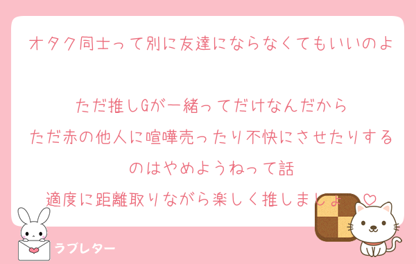 オタク同士って別に友達にならなくてもいいのよ
ただ推しGが一緒ってだけなんだから
ただ赤の他人に喧嘩売ったり不快にさせたりするのはやめようねって話
適度に距離取りながら楽しく推しましょ〜