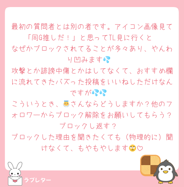 最初の質問者とは別の者です。アイコン画像見て「同G推しだ！」と思ってTL見に行くと
なぜかブロックされてることが多々あり、やんわり凹みます💦
攻撃とか誹謗中傷とかはしてなくて、おすすめ欄に流れてきたバズった投稿をいいねしただけなんですが💦💦
こういうとき、👼さんならどうしますか？他のフォロワーからブロック解除をお願いしてもらう？ブロックし返す？
ブロックした理由を聞きたくても（物理的に）聞けなくて、もやもやします🙄