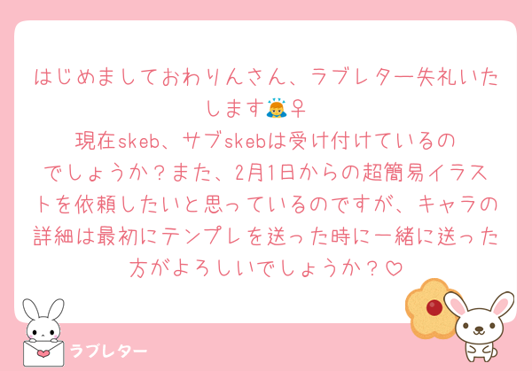 はじめましておわりんさん、ラブレター失礼いたします🙇‍♀️
現在skeb、サブskebは受け付けているのでしょうか？また、2月1日からの超簡易イラストを依頼したいと思っているのですが、キャラの詳細は最初にテンプレを送った時に一緒に送った方がよろしいでしょうか？