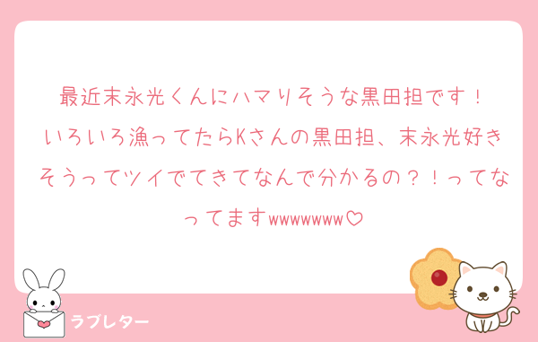 最近末永光くんにハマりそうな黒田担です！
いろいろ漁ってたらKさんの黒田担、末永光好きそうってツイでてきてなんで分かるの？！ってなってますwwwwwww